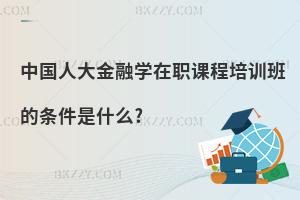中國人大金融學在職課程培訓班的條件是什么?
