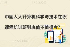 中國人大計算機科學與技術在職課程培訓班到底值不值得考?