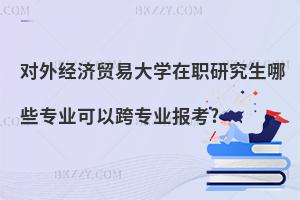 對外經(jīng)濟(jì)貿(mào)易大學(xué)在職研究生哪些專業(yè)可以跨專業(yè)報考?
